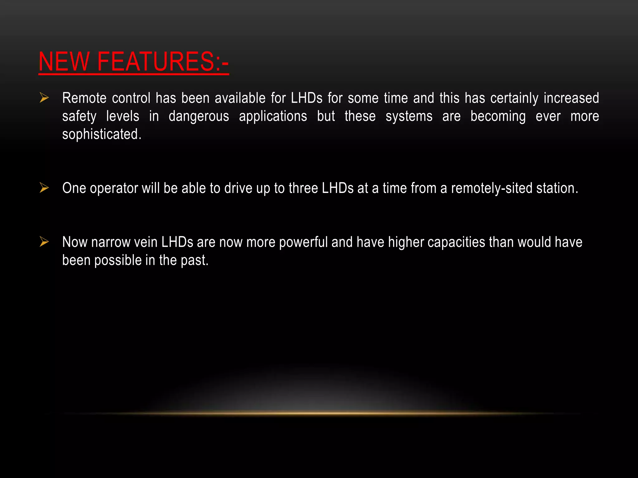 NEW FEATURES: Remote control has been available for LHDs for some time and this has certainly increased
safety levels in dangerous applications but these systems are becoming ever more
sophisticated.
 One operator will be able to drive up to three LHDs at a time from a remotely-sited station.
 Now narrow vein LHDs are now more powerful and have higher capacities than would have
been possible in the past.

 