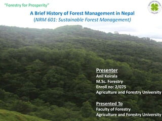 A Brief History of Forest Management in Nepal
(NRM 601: Sustainable Forest Management)
Presented To
Faculty of Forestry
Agriculture and Forestry University
Presenter
Anil Koirala
M.Sc. Forestry
Enroll no: 2/075
Agriculture and Forestry University
1
“Forestry for Prosperity”
 