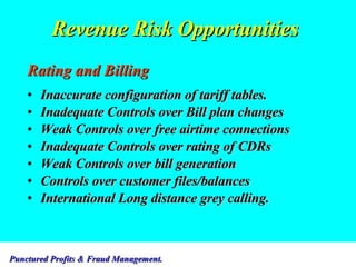 Revenue Risk Opportunities Rating and Billing Inaccurate configuration of tariff tables. Inadequate Controls over Bill plan changes Weak Controls over free airtime connections Inadequate Controls over rating of CDRs Weak Controls over bill generation Controls over customer files/balances International Long distance grey calling. 