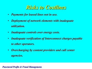 Risks to Costlines Payments for leased lines not in use. Deployment of network elements with inadequate utilization. Inadequate controls over energy costs. Inadequate verification of Interconnect charges payable to other operators. Overcharging by content providers and call center agencies. 