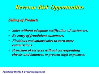 Revenue Risk Opportunities Selling of Products Sales without adequate verification of customers. Re entry of fraudulent customers. Fictitious activations/sales to earn more commissions. Provision of services without corresponding checks and balances to prevent high exposures. 