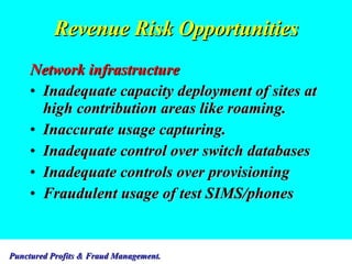 Revenue Risk Opportunities Network infrastructure Inadequate capacity deployment of sites at high contribution areas like roaming. Inaccurate usage capturing. Inadequate control over switch databases Inadequate controls over provisioning Fraudulent usage of test SIMS/phones 