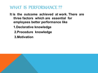 WHAT IS PERFORMANCE ??
It is the outcome achieved at work. There are
three factors which are essential for
employees better performance like
1.Declarative knowledge
2.Procedure knowledge
3.Motivation
 