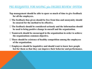 PRE-REQUISITES FOR HAVING 360-DEGREE REVIEW SYSTEM
Top management should be able to spare so much of time to give feedback
for all the employees.
The feedback thus given should be free from bias and anonymity should
be ensured for the method to be effective.
The feedback should be considered seriously and the information should
be used to bring positive change in oneself and the organization.
Teamwork should be encouraged in the organization in order to achieve
the organizations common objective.
There should be existence of healthy competition among the employees
of the organization.
Employees should be inquisitive and should want to know how people
feel for them so that they can improve their behavior and performance.
 