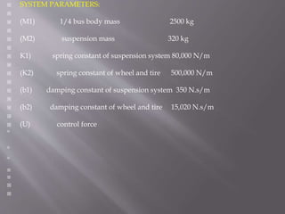  SYSTEM PARAMETERS:

 (M1) 1/4 bus body mass 2500 kg

 (M2) suspension mass 320 kg

 K1) spring constant of suspension system 80,000 N/m

 (K2) spring constant of wheel and tire 500,000 N/m

 (b1) damping constant of suspension system 350 N.s/m

 (b2) damping constant of wheel and tire 15,020 N.s/m

 (U) control force







 