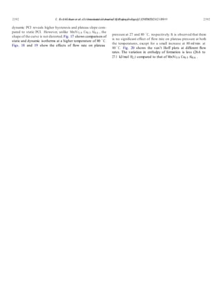 E. Anil Kumar et al. / International Journal of Hydrogen Energy 32 (2007) 2382 – 2389 23922392 E. Anil Kumar et al. / International Journal of Hydrogen Energy 32 (2007) 2382 – 2389
dynamic PCI reveals higher hysteresis and plateau slope com-
pared to static PCI. However, unlike MmNi3.9 Co0.5 Al0.6 , the
shape of the curve is not distorted.Fig. 17 shows comparison of
static and dynamic isotherms at a higher temperature of 80 ◦
C.
Figs. 18 and 19 show the effects of ﬂow rate on plateau
pressure at 27 and 80 ◦
C, respectively. It is observed that there
is no signiﬁcant effect of ﬂow rate on plateau pressure at both
the temperatures, except for a small increase at 80 ml/min at
80 ◦
C. Fig. 20 shows the van’t Hoff plots at different ﬂow
rates. The variation in enthalpy of formation is less (26.6 to
27.1 kJ/mol H2 ) compared to that of MmNi3.9 Co0.5 Al0.6 .
 