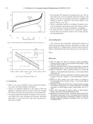 E. Anil Kumar et al. / International Journal of Hydrogen Energy 32 (2007) 2382 – 2389 23932393 E. Anil Kumar et al. / International Journal of Hydrogen Energy 32 (2007) 2382 – 2389Pressure(bar)Ln(Pe)
100
10
1
0.1
0.01
Absorption
ml/min
80
60
40
20
ml/m in
80
60
40
20
Deso r p tio n
• The dynamic PCI depends on hydrogen ﬂow rate. The ef-
fect of ﬂow rate is less for material with faster kinetics. The
effect of ﬂow rate on property evaluation is negligible for
MmNi4 Al which is expected to have faster kinetics com-
pared to MmNi3.9 Co0.5 Al0.6 .
• There is signiﬁcant variation in enthalpy of formation from
static to dynamic measurements and with variation of ﬂow
rate. The variation in entropy of formation is negligible.
• To obtain the most suitable data for a particular applica-
tion the ﬂow rate should be nearer to the average absorp-
tion/desorption rates.
0 0.2 0.4 0.6 0.8 1 1.2
Storage Capacity (wt%)
Fig. 19. Effect of ﬂow rate on plateau pressure at 80◦C for MmNi4 Al.
1.3
Static
20ml
Acknowledgements
This work has been ﬁnancially supported by Ministry of
Non-conventional Energy Sources, Government of India. The
authors thank Dr. G. Balachandran, Scientist, and the Director,
Defence Metallurgical Research Laboratory for providing the
0.8 LnPe
= -3256.8x + 9.7189 40ml
60ml
80ml
Dynamic
alloys.
0.3
-0.2
-0.7
-1.2
LnPe = -3237.2x + 9.6367
LnPe
= -3213x + 9.2004 LnPe
= -3227.9x + 9.4147
LnPe
= -3197x + 9.1336
References
[1] Groll M, Supper W, Werner R. Dynamic pressure–concentration–
isotherms and their impact on metal hydride machine design. Z Phys
Chem NF 1989;164:1485–95.
[2] Tuscher E, Weinzierl P, Eder OJ. Dynamic characteristics of single- and
dual-hydride bed devices. J Less-Common Metals 1983;95(1):171–9.
[3] Nagel M, Komazaki Y, Suda S. Dynamic behaviour of paired metal
0.0026 0.0027 0.0028 0.0029 0.003 0.0031 0.0032 0.0033
1/T (1/K)
Fig. 20. Van’t Hoff plots for MmNi4 Al.
6. Conclusions
• MmN i3.9 Co0.5 Al0.6 and MmNi4 Al are observed as lowpres-
sure alloys with high enthalpy of formation.
• There is no signiﬁcant difference in the shapes of PCI and
maximum hydrogen capacity between static and dynamic
PCI. However, hysteresis is more in the case ofdynamic PCI.
• At a given temperature dynamic absorption occurs at a pres-
sure higher than static absorption but dynamic desorption
takes place at a pressure lower than static desorption i.e.
hysteresis is higher.
hydrides: I. Experimental method and results. J Less-Common Metals
1986;120:45–53.
[4] Ron M, JosephyY. Dynamic characteristics of hydrogen sorption process
in MmNi4.15 Fe0.85 Hx compacts. J Less-Common Metals 1987;131:
51–9.
[5] Dantzer P. Static, dynamic and cycling studies on hydrogen in
the intermetallics LaNi5 and LaNi4.77 Al0.22 . J Less-Common Metals
1987;131:349–63.
[6] Friedlmeier G, Schaaf M, Groll M. How to measure pressure–concentra-
tion–isotherms representative for technical applications. International
symposium on metal hydrogen systems, Upsala, Sweden, June 8–12,
1992.
[7] Sastry MVC, Viswanathan B, Srinivasa Murthy S. Metal hydrides.
Springer, New Delhi: Narosa Publishing House; 1998.
[8] Balachandran G, Krishna Prasad U, Ananth MV, Suryanarayana MVS.
Metallurgical characteristics of AB5 intermetallic alloys developed for
hydrogen storage applications. International conference on solid state
hydrogen-storage and applications, Hyderabad, India, 31st January–
1st February, 2005.
 