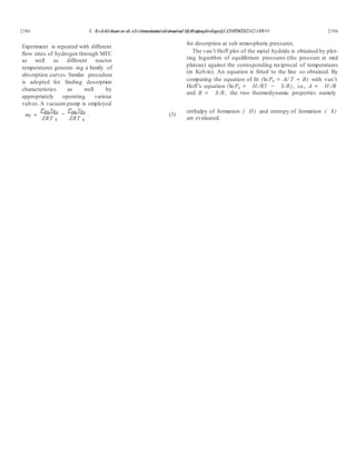 E. Anil Kumar et al. / International Journal of Hydrogen Energy 32 (2007) 2382 – 2389 23862386 E. Anil Kumar et al. / International Journal of Hydrogen Energy 32 (2007) 2382 – 2389
Experiment is repeated with different
ﬂow rates of hydrogen through MFC
as well as different reactor
temperatures generat- ing a family of
absorption curves. Similar procedure
is adopted for ﬁnding desorption
characteristics as well by
appropriately operating various
valves.A vacuum pump is employed
for desorption at sub atmospheric pressures.
The van’t Hoff plot of the metal hydride is obtained by plot-
ting logarithm of equilibrium pressures (the pressure at mid
plateau) against the corresponding reciprocal of temperatures
(in Kelvin). An equation is ﬁtted to the line so obtained. By
comparing the equation of ﬁt (ln Pe = A/ T + B) with van’t
Hoff’s equation (ln Pe = H/RT − S/R), i.e., A = H /R
and B = S/R, the two thermodynamic properties namely
mf =
Prba VRs
ZRT 4
Praa VRs
−
ZRT 4
. (3)
enthalpy of formation ( H) and entropy of formation ( S)
are evaluated.
 