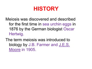 HISTORY 
Meiosis was discovered and described 
for the first time in sea urchin eggs in 
1876 by the German biologist Oscar 
Hertwig. 
The term meiosis was introduced to 
biology by J.B. Farmer and J.E.S. 
Moore in 1905. 
 