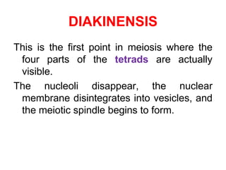 DIAKINENSIS 
This is the first point in meiosis where the 
four parts of the tetrads are actually 
visible. 
The nucleoli disappear, the nuclear 
membrane disintegrates into vesicles, and 
the meiotic spindle begins to form. 
 