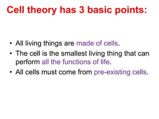 Cell theory has 3 basic points: 
• All living things are made of cells. 
• The cell is the smallest living thing that can 
perform all the functions of life. 
• All cells must come from pre-existing cells. 
 