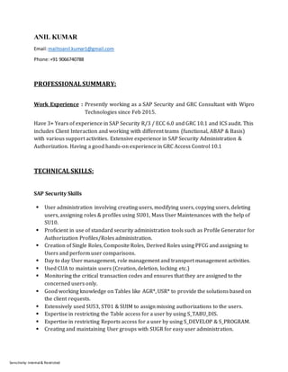Sensitivity: Internal& Restricted
ANIL KUMAR
Email:mailtoanil.kumar1@gmail.com
Phone:+91 9066740788
PROFESSIONALSUMMARY:
Work Experience : Presently working as a SAP Security and GRC Consultant with Wipro
Technologies since Feb 2015.
Have 3+ Years of experience in SAP Security R/3 / ECC 6.0 and GRC 10.1 and ICS audit. This
includes Client Interaction and working with different teams (functional, ABAP & Basis)
with various support activities. Extensive experience in SAP Security Administration &
Authorization. Having a good hands-on experience in GRC Access Control 10.1
TECHNICALSKILLS:
SAP Security Skills
 User administration involving creating users, modifying users, copying users, deleting
users, assigning roles & profiles using SU01, Mass User Maintenances with the help of
SU10.
 Proficient in use of standard security administration tools such as Profile Generator for
Authorization Profiles/Roles administration.
 Creation of Single Roles, Composite Roles, Derived Roles using PFCG and assigning to
Users and perform user comparisons.
 Day to day User management, role management and transport management activities.
 Used CUA to maintain users (Creation, deletion, locking etc.)
 Monitoring the critical transaction codes and ensures that they are assigned to the
concerned users only.
 Good working knowledge on Tables like AGR*, USR* to provide the solutions based on
the client requests.
 Extensively used SU53, ST01 & SUIM to assign missing authorizations to the users.
 Expertise in restricting the Table access for a user by using S_TABU_DIS.
 Expertise in restricting Reports access for a user by using S_DEVELOP & S_PROGRAM.
 Creating and maintaining User groups with SUGR for easy user administration.
 