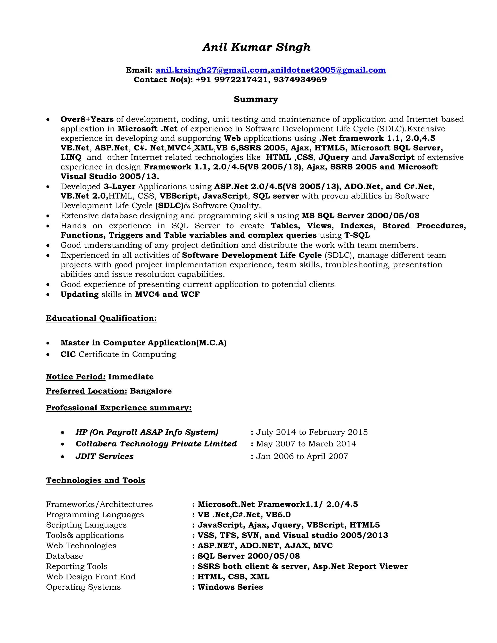 Anil Kumar Singh
Email: anil.krsingh27@gmail.com,anildotnet2005@gmail.com
Contact No(s): +91 9972217421, 9374934969
Summary
 Over8+Years of development, coding, unit testing and maintenance of application and Internet based
application in Microsoft .Net of experience in Software Development Life Cycle (SDLC).Extensive
experience in developing and supporting Web applications using .Net framework 1.1, 2.0,4.5
VB.Net, ASP.Net, C#. Net,MVC4,XML,VB 6,SSRS 2005, Ajax, HTML5, Microsoft SQL Server,
LINQ and other Internet related technologies like HTML ,CSS, JQuery and JavaScript of extensive
experience in design Framework 1.1, 2.0/4.5(VS 2005/13), Ajax, SSRS 2005 and Microsoft
Visual Studio 2005/13.
 Developed 3-Layer Applications using ASP.Net 2.0/4.5(VS 2005/13), ADO.Net, and C#.Net,
VB.Net 2.0,HTML, CSS, VBScript, JavaScript, SQL server with proven abilities in Software
Development Life Cycle (SDLC)& Software Quality.
 Extensive database designing and programming skills using MS SQL Server 2000/05/08
 Hands on experience in SQL Server to create Tables, Views, Indexes, Stored Procedures,
Functions, Triggers and Table variables and complex queries using T-SQL
 Good understanding of any project definition and distribute the work with team members.
 Experienced in all activities of Software Development Life Cycle (SDLC), manage different team
projects with good project implementation experience, team skills, troubleshooting, presentation
abilities and issue resolution capabilities.
 Good experience of presenting current application to potential clients
 Updating skills in MVC4 and WCF
Educational Qualification:
 Master in Computer Application(M.C.A)
 CIC Certificate in Computing
Notice Period: Immediate
Preferred Location: Bangalore
Professional Experience summary:
 HP (On Payroll ASAP Info System) : July 2014 to February 2015
 Collabera Technology Private Limited : May 2007 to March 2014
 JDIT Services : Jan 2006 to April 2007
Technologies and Tools
Frameworks/Architectures : Microsoft.Net Framework1.1/ 2.0/4.5
Programming Languages : VB .Net,C#.Net, VB6.0
Scripting Languages : JavaScript, Ajax, Jquery, VBScript, HTML5
Tools& applications : VSS, TFS, SVN, and Visual studio 2005/2013
Web Technologies : ASP.NET, ADO.NET, AJAX, MVC
Database : SQL Server 2000/05/08
Reporting Tools : SSRS both client & server, Asp.Net Report Viewer
Web Design Front End : HTML, CSS, XML
Operating Systems : Windows Series
 