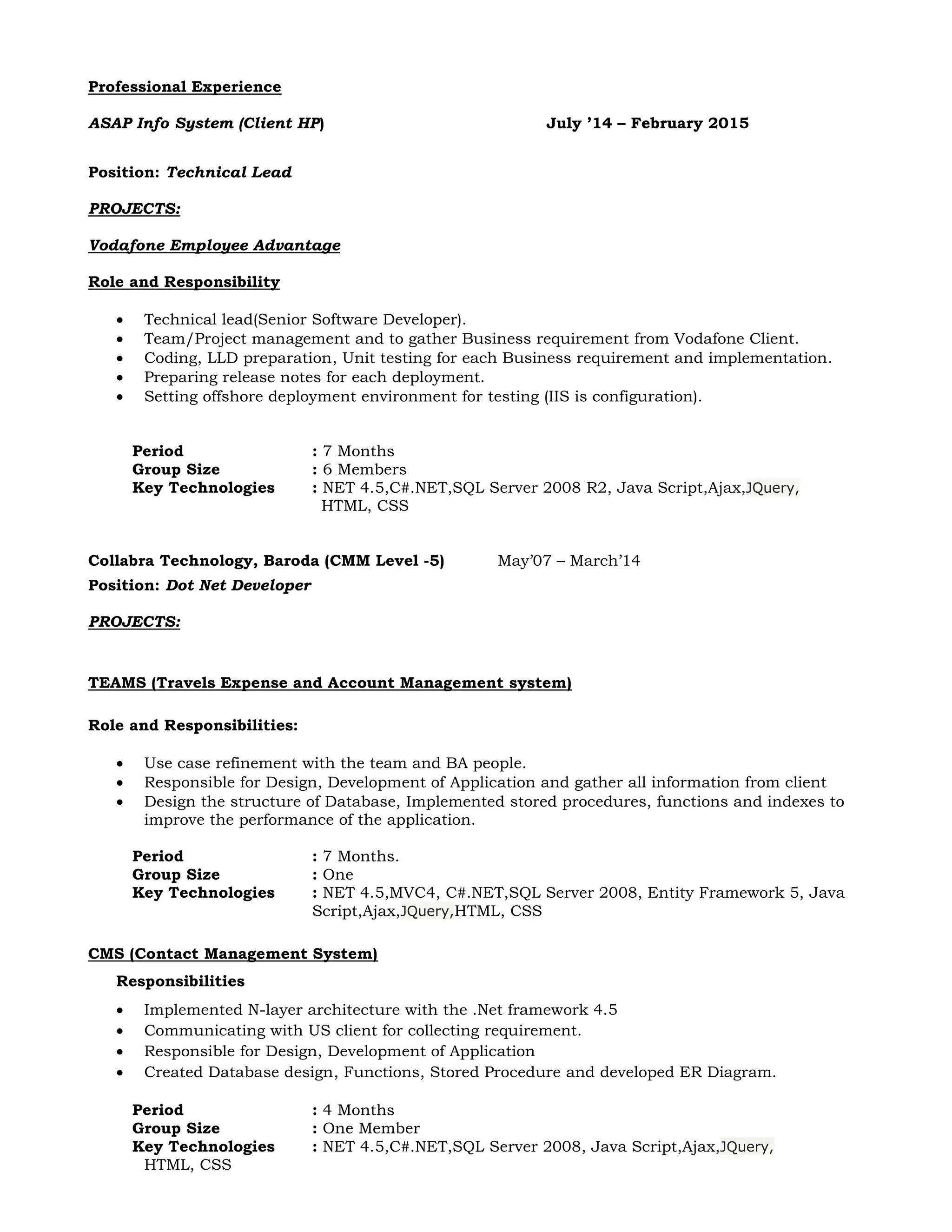 Professional Experience
ASAP Info System (Client HP) July ’14 – February 2015
Position: Technical Lead
PROJECTS:
Vodafone Employee Advantage
Role and Responsibility
 Technical lead(Senior Software Developer).
 Team/Project management and to gather Business requirement from Vodafone Client.
 Coding, LLD preparation, Unit testing for each Business requirement and implementation.
 Preparing release notes for each deployment.
 Setting offshore deployment environment for testing (IIS is configuration).
Period : 7 Months
Group Size : 6 Members
Key Technologies : NET 4.5,C#.NET,SQL Server 2008 R2, Java Script,Ajax,JQuery,
HTML, CSS
Collabra Technology, Baroda (CMM Level -5) May’07 – March’14
Position: Dot Net Developer
PROJECTS:
TEAMS (Travels Expense and Account Management system)
Role and Responsibilities:
 Use case refinement with the team and BA people.
 Responsible for Design, Development of Application and gather all information from client
 Design the structure of Database, Implemented stored procedures, functions and indexes to
improve the performance of the application.
Period : 7 Months.
Group Size : One
Key Technologies : NET 4.5,MVC4, C#.NET,SQL Server 2008, Entity Framework 5, Java
Script,Ajax,JQuery,HTML, CSS
CMS (Contact Management System)
Responsibilities
 Implemented N-layer architecture with the .Net framework 4.5
 Communicating with US client for collecting requirement.
 Responsible for Design, Development of Application
 Created Database design, Functions, Stored Procedure and developed ER Diagram.
Period : 4 Months
Group Size : One Member
Key Technologies : NET 4.5,C#.NET,SQL Server 2008, Java Script,Ajax,JQuery,
HTML, CSS
 