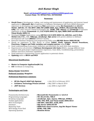 Anil Kumar Singh
Email: anil.krsingh27@gmail.com,anildotnet2005@gmail.com
Contact No(s): +91 9972217421, 9374934969
Summary
 Over8+Years of development, coding, unit testing and maintenance of application and Internet based
application in Microsoft .Net of experience in Software Development Life Cycle (SDLC).Extensive
experience in developing and supporting Web applications using .Net framework 1.1, 2.0,4.5
VB.Net, ASP.Net, C#. Net,MVC4,XML,VB 6,SSRS 2005, Ajax, HTML5, Microsoft SQL Server,
LINQ and other Internet related technologies like HTML ,CSS, JQuery and JavaScript of extensive
experience in design Framework 1.1, 2.0/4.5(VS 2005/13), Ajax, SSRS 2005 and Microsoft
Visual Studio 2005/13.
 Developed 3-Layer Applications using ASP.Net 2.0/4.5(VS 2005/13), ADO.Net, and C#.Net,
VB.Net 2.0,HTML, CSS, VBScript, JavaScript, SQL server with proven abilities in Software
Development Life Cycle (SDLC)& Software Quality.
 Extensive database designing and programming skills using MS SQL Server 2000/05/08
 Hands on experience in SQL Server to create Tables, Views, Indexes, Stored Procedures,
Functions, Triggers and Table variables and complex queries using T-SQL
 Good understanding of any project definition and distribute the work with team members.
 Experienced in all activities of Software Development Life Cycle (SDLC), manage different team
projects with good project implementation experience, team skills, troubleshooting, presentation
abilities and issue resolution capabilities.
 Good experience of presenting current application to potential clients
 Updating skills in MVC4 and WCF
Educational Qualification:
 Master in Computer Application(M.C.A)
 CIC Certificate in Computing
Notice Period: Immediate
Preferred Location: Bangalore
Professional Experience summary:
 HP (On Payroll ASAP Info System) : July 2014 to February 2015
 Collabera Technology Private Limited : May 2007 to March 2014
 JDIT Services : Jan 2006 to April 2007
Technologies and Tools
Frameworks/Architectures : Microsoft.Net Framework1.1/ 2.0/4.5
Programming Languages : VB .Net,C#.Net, VB6.0
Scripting Languages : JavaScript, Ajax, Jquery, VBScript, HTML5
Tools& applications : VSS, TFS, SVN, and Visual studio 2005/2013
Web Technologies : ASP.NET, ADO.NET, AJAX, MVC
Database : SQL Server 2000/05/08
Reporting Tools : SSRS both client & server, Asp.Net Report Viewer
Web Design Front End : HTML, CSS, XML
Operating Systems : Windows Series
 