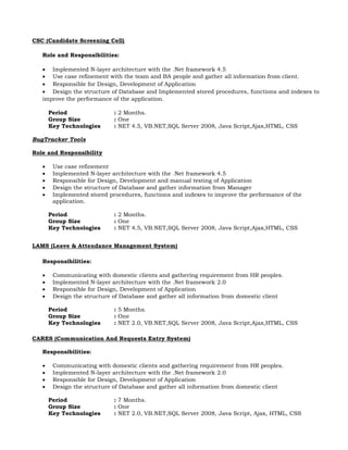 CSC (Candidate Screening Cell)
Role and Responsibilities:
 Implemented N-layer architecture with the .Net framework 4.5
 Use case refinement with the team and BA people and gather all information from client.
 Responsible for Design, Development of Application
 Design the structure of Database and Implemented stored procedures, functions and indexes to
improve the performance of the application.
Period : 2 Months.
Group Size : One
Key Technologies : NET 4.5, VB.NET,SQL Server 2008, Java Script,Ajax,HTML, CSS
BugTracker Tools
Role and Responsibility
 Use case refinement
 Implemented N-layer architecture with the .Net framework 4.5
 Responsible for Design, Development and manual testing of Application
 Design the structure of Database and gather information from Manager
 Implemented stored procedures, functions and indexes to improve the performance of the
application.
Period : 2 Months.
Group Size : One
Key Technologies : NET 4.5, VB.NET,SQL Server 2008, Java Script,Ajax,HTML, CSS
LAMS (Leave & Attendance Management System)
Responsibilities:
 Communicating with domestic clients and gathering requirement from HR peoples.
 Implemented N-layer architecture with the .Net framework 2.0
 Responsible for Design, Development of Application
 Design the structure of Database and gather all information from domestic client
Period : 5 Months.
Group Size : One
Key Technologies : NET 2.0, VB.NET,SQL Server 2008, Java Script,Ajax,HTML, CSS
CARES (Communication And Requests Entry System)
Responsibilities:
 Communicating with domestic clients and gathering requirement from HR peoples.
 Implemented N-layer architecture with the .Net framework 2.0
 Responsible for Design, Development of Application
 Design the structure of Database and gather all information from domestic client
Period : 7 Months.
Group Size : One
Key Technologies : NET 2.0, VB.NET,SQL Server 2008, Java Script, Ajax, HTML, CSS
 