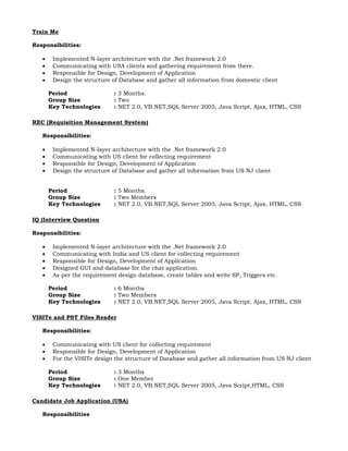 Train Me
Responsibilities:
 Implemented N-layer architecture with the .Net framework 2.0
 Communicating with USA clients and gathering requirement from there.
 Responsible for Design, Development of Application
 Design the structure of Database and gather all information from domestic client
Period : 3 Months.
Group Size : Two
Key Technologies : NET 2.0, VB.NET,SQL Server 2005, Java Script, Ajax, HTML, CSS
REC (Requisition Management System)
Responsibilities:
 Implemented N-layer architecture with the .Net framework 2.0
 Communicating with US client for collecting requirement
 Responsible for Design, Development of Application
 Design the structure of Database and gather all information from US NJ client
Period : 5 Months.
Group Size : Two Members
Key Technologies : NET 2.0, VB.NET,SQL Server 2005, Java Script, Ajax, HTML, CSS
IQ (Interview Question
Responsibilities:
 Implemented N-layer architecture with the .Net framework 2.0
 Communicating with India and US client for collecting requirement
 Responsible for Design, Development of Application
 Designed GUI and database for the chat application.
 As per the requirement design database, create tables and write SP, Triggers etc.
Period : 6 Months
Group Size : Two Members
Key Technologies : NET 2.0, VB.NET,SQL Server 2005, Java Script, Ajax, HTML, CSS
VISITe and PST Files Reader
Responsibilities:
 Communicating with US client for collecting requirement
 Responsible for Design, Development of Application
 For the VISITe design the structure of Database and gather all information from US NJ client
Period : 3 Months
Group Size : One Member
Key Technologies : NET 2.0, VB.NET,SQL Server 2005, Java Script,HTML, CSS
Candidate Job Application (USA)
Responsibilities
 