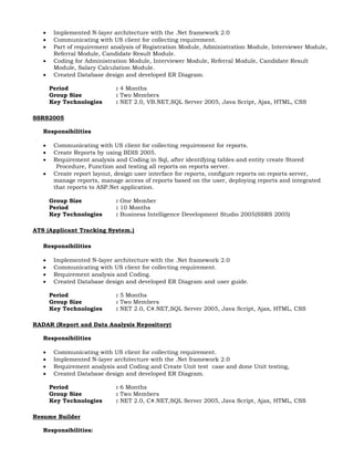  Implemented N-layer architecture with the .Net framework 2.0
 Communicating with US client for collecting requirement.
 Part of requirement analysis of Registration Module, Administration Module, Interviewer Module,
Referral Module, Candidate Result Module.
 Coding for Administration Module, Interviewer Module, Referral Module, Candidate Result
Module, Salary Calculation Module.
 Created Database design and developed ER Diagram.
Period : 4 Months
Group Size : Two Members
Key Technologies : NET 2.0, VB.NET,SQL Server 2005, Java Script, Ajax, HTML, CSS
SSRS2005
Responsibilities
 Communicating with US client for collecting requirement for reports.
 Create Reports by using BDIS 2005.
 Requirement analysis and Coding in Sql, after identifying tables and entity create Stored
Procedure, Function and testing all reports on reports server.
 Create report layout, design user interface for reports, configure reports on reports server,
manage reports, manage access of reports based on the user, deploying reports and integrated
that reports to ASP.Net application.
Group Size : One Member
Period : 10 Months
Key Technologies : Business Intelligence Development Studio 2005(SSRS 2005)
ATS (Applicant Tracking System.)
Responsibilities
 Implemented N-layer architecture with the .Net framework 2.0
 Communicating with US client for collecting requirement.
 Requirement analysis and Coding.
 Created Database design and developed ER Diagram and user guide.
Period : 5 Months
Group Size : Two Members
Key Technologies : NET 2.0, C#.NET,SQL Server 2005, Java Script, Ajax, HTML, CSS
RADAR (Report and Data Analysis Repository)
Responsibilities
 Communicating with US client for collecting requirement.
 Implemented N-layer architecture with the .Net framework 2.0
 Requirement analysis and Coding and Create Unit test case and done Unit testing,
 Created Database design and developed ER Diagram.
Period : 6 Months
Group Size : Two Members
Key Technologies : NET 2.0, C#.NET,SQL Server 2005, Java Script, Ajax, HTML, CSS
Resume Builder
Responsibilities:
 