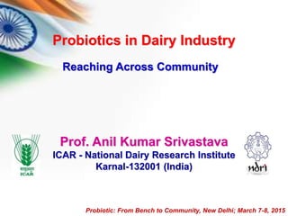 Prof. Anil Kumar Srivastava
ICAR - National Dairy Research Institute
Karnal-132001 (India)
Probiotic: From Bench to Community, New Delhi; March 7-8, 2015
Probiotics in Dairy Industry
Reaching Across Community
 