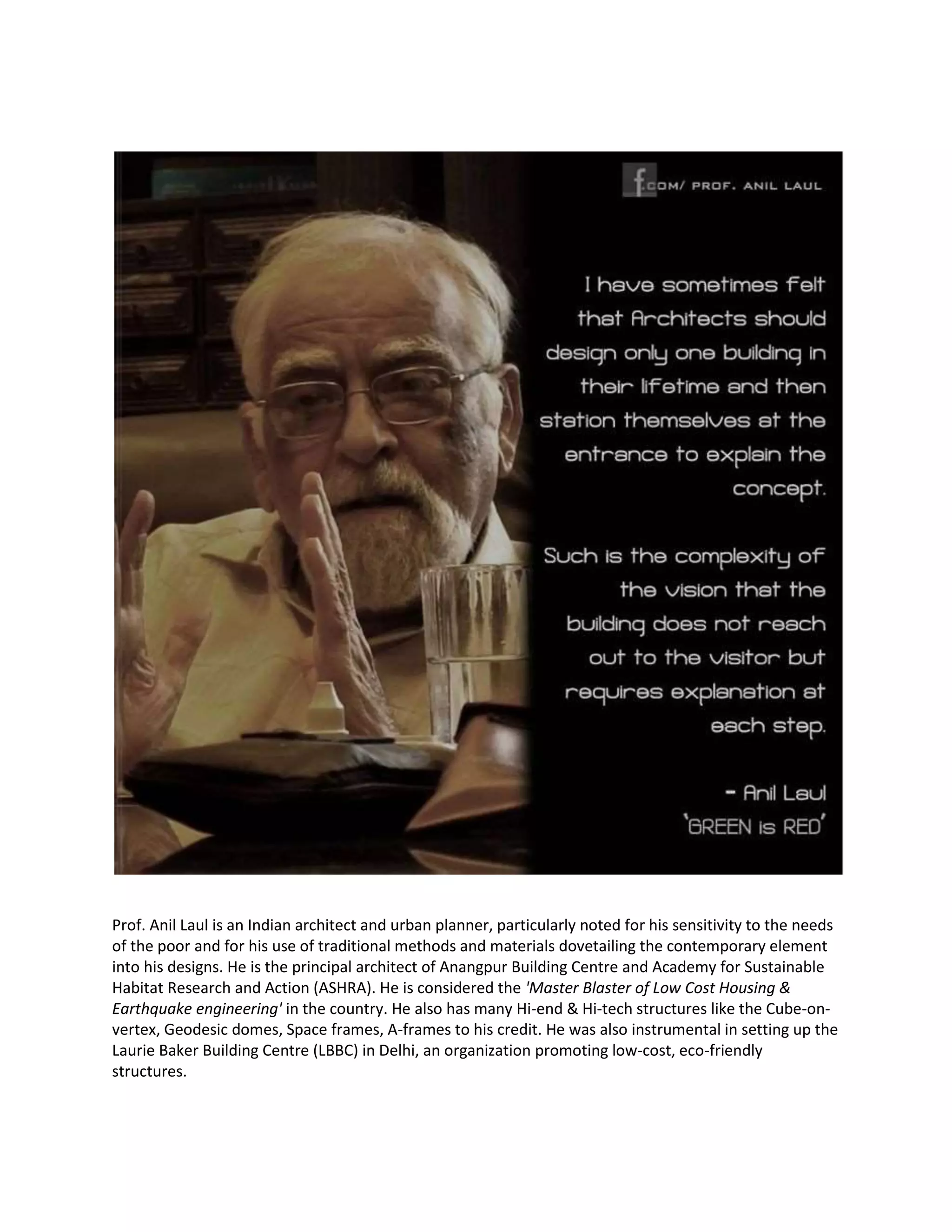 Prof. Anil Laul is an Indian architect and urban planner, particularly noted for his sensitivity to the needs
of the poor and for his use of traditional methods and materials dovetailing the contemporary element
into his designs. He is the principal architect of Anangpur Building Centre and Academy for Sustainable
Habitat Research and Action (ASHRA). He is considered the 'Master Blaster of Low Cost Housing &
Earthquake engineering' in the country. He also has many Hi-end & Hi-tech structures like the Cube-on-
vertex, Geodesic domes, Space frames, A-frames to his credit. He was also instrumental in setting up the
Laurie Baker Building Centre (LBBC) in Delhi, an organization promoting low-cost, eco-friendly
structures.
 