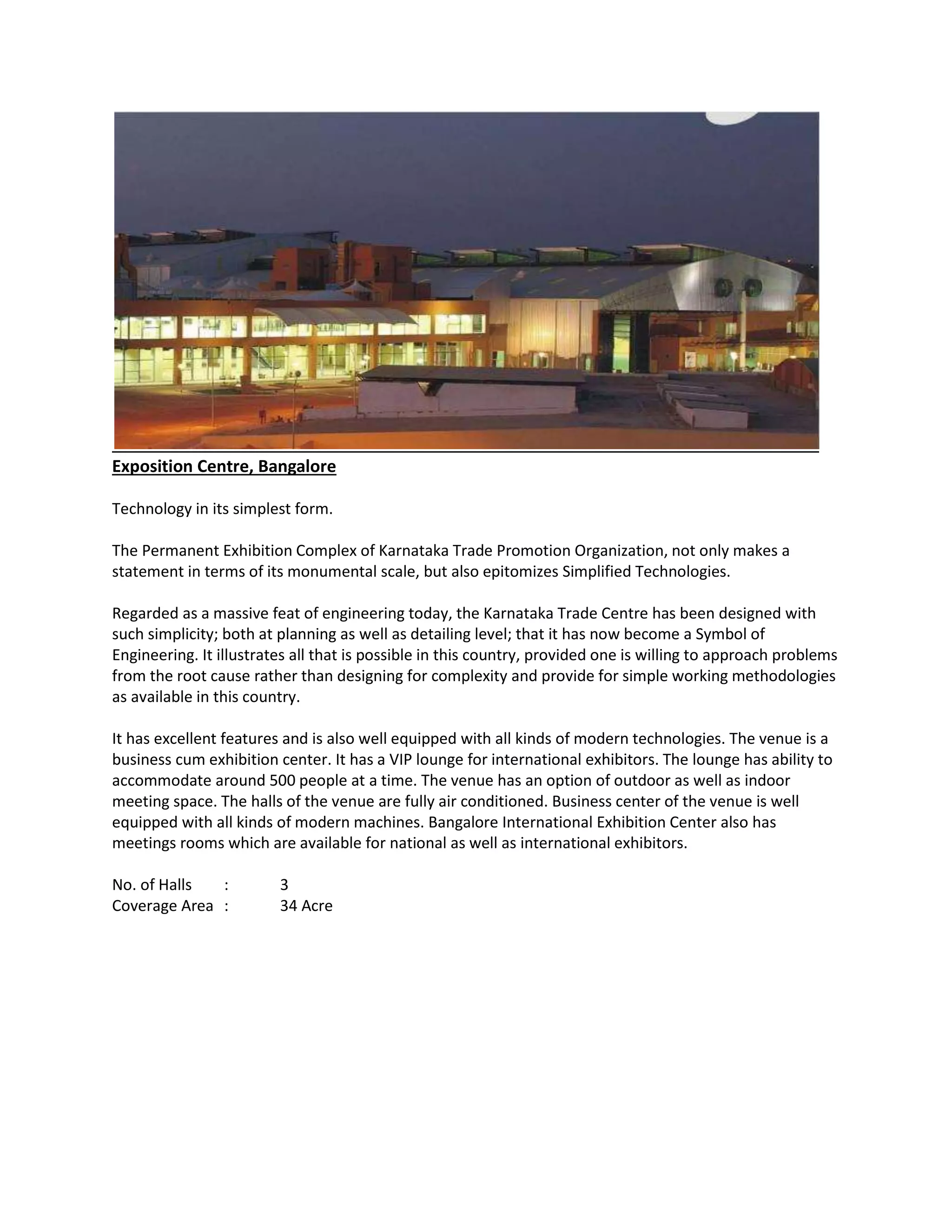 Exposition Centre, Bangalore
Technology in its simplest form.
The Permanent Exhibition Complex of Karnataka Trade Promotion Organization, not only makes a
statement in terms of its monumental scale, but also epitomizes Simplified Technologies.
Regarded as a massive feat of engineering today, the Karnataka Trade Centre has been designed with
such simplicity; both at planning as well as detailing level; that it has now become a Symbol of
Engineering. It illustrates all that is possible in this country, provided one is willing to approach problems
from the root cause rather than designing for complexity and provide for simple working methodologies
as available in this country.
It has excellent features and is also well equipped with all kinds of modern technologies. The venue is a
business cum exhibition center. It has a VIP lounge for international exhibitors. The lounge has ability to
accommodate around 500 people at a time. The venue has an option of outdoor as well as indoor
meeting space. The halls of the venue are fully air conditioned. Business center of the venue is well
equipped with all kinds of modern machines. Bangalore International Exhibition Center also has
meetings rooms which are available for national as well as international exhibitors.
No. of Halls : 3
Coverage Area : 34 Acre
 