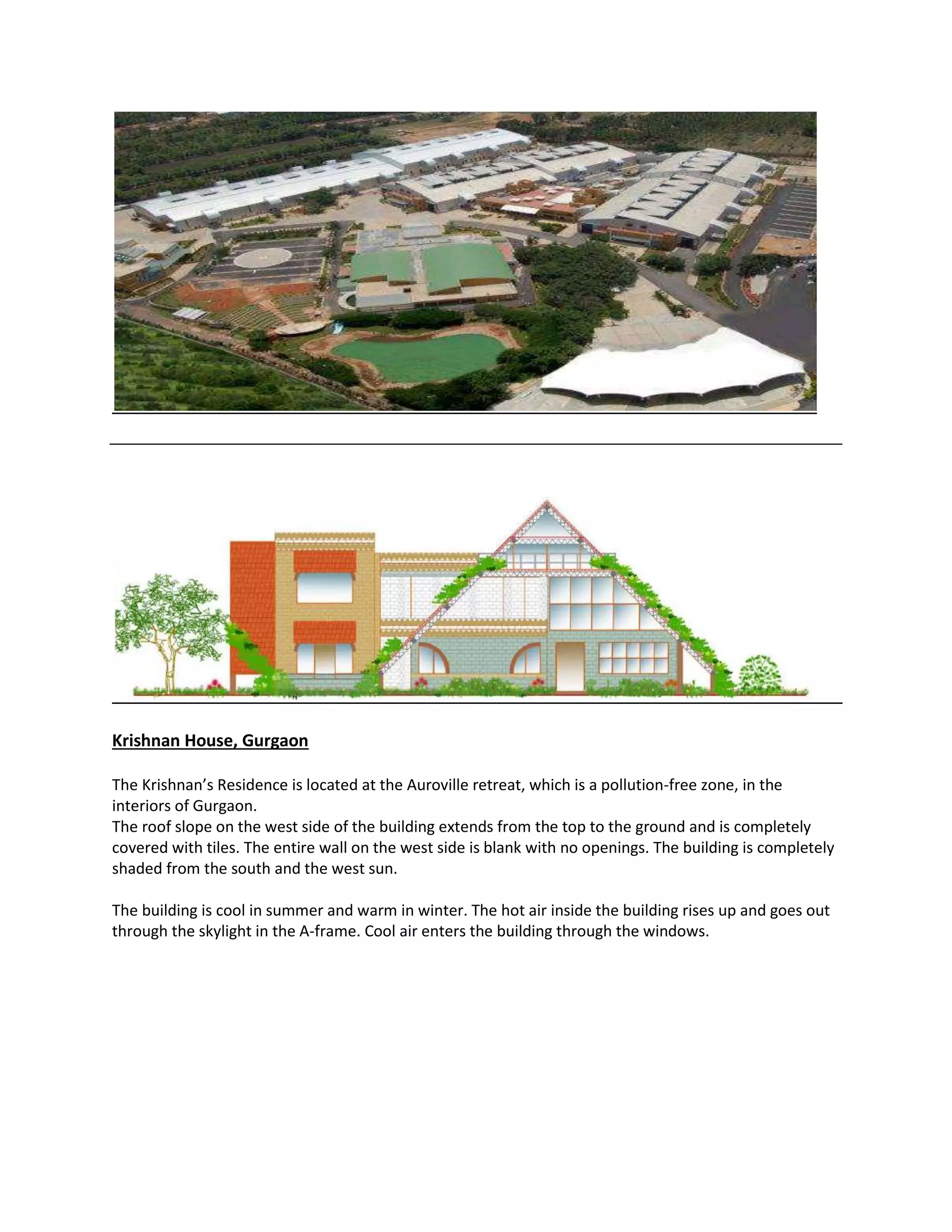 Krishnan House, Gurgaon
The Krishnan’s Residence is located at the Auroville retreat, which is a pollution-free zone, in the
interiors of Gurgaon.
The roof slope on the west side of the building extends from the top to the ground and is completely
covered with tiles. The entire wall on the west side is blank with no openings. The building is completely
shaded from the south and the west sun.
The building is cool in summer and warm in winter. The hot air inside the building rises up and goes out
through the skylight in the A-frame. Cool air enters the building through the windows.
 