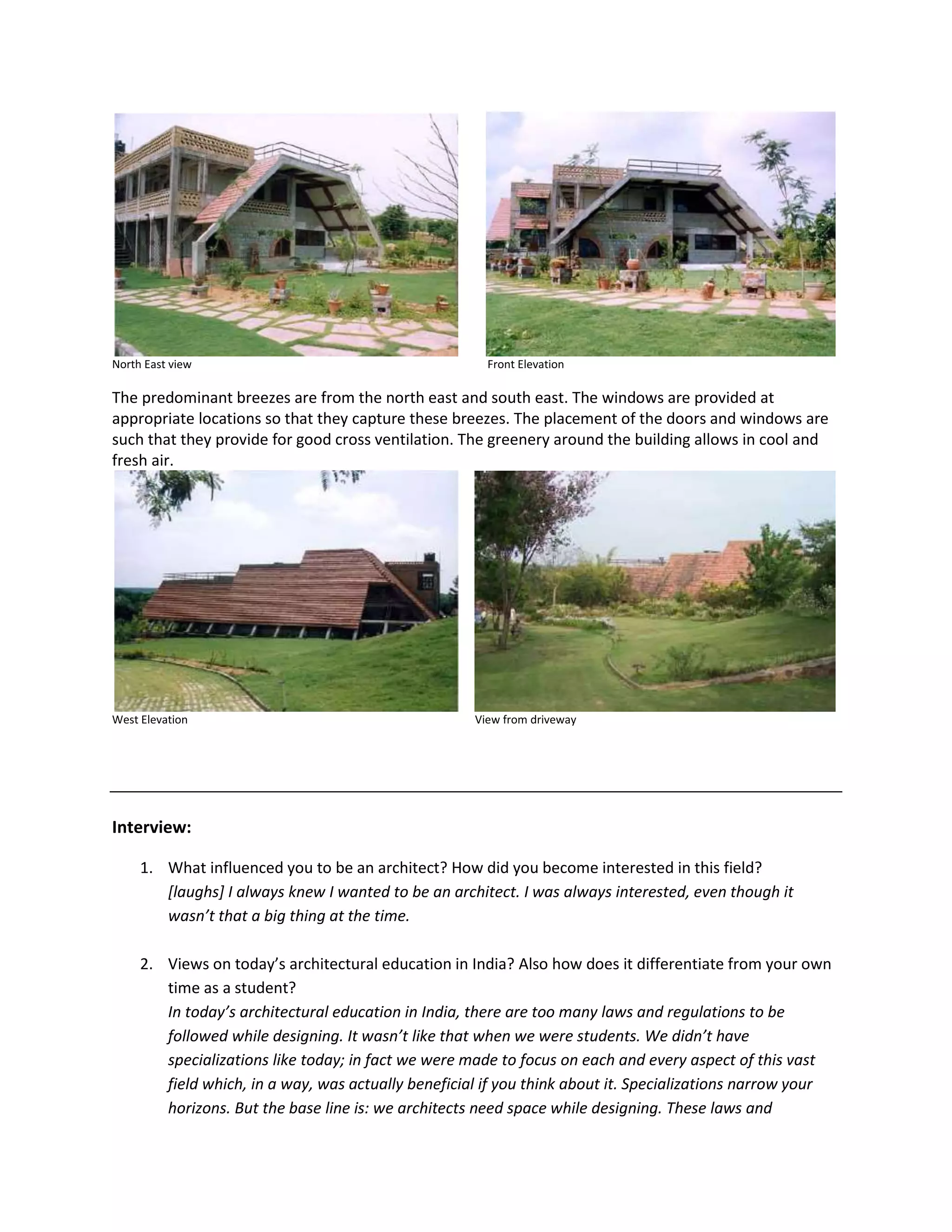 North East view Front Elevation
The predominant breezes are from the north east and south east. The windows are provided at
appropriate locations so that they capture these breezes. The placement of the doors and windows are
such that they provide for good cross ventilation. The greenery around the building allows in cool and
fresh air.
West Elevation View from driveway
Interview:
1. What influenced you to be an architect? How did you become interested in this field?
[laughs] I always knew I wanted to be an architect. I was always interested, even though it
wasn’t that a big thing at the time.
2. Views on today’s architectural education in India? Also how does it differentiate from your own
time as a student?
In today’s architectural education in India, there are too many laws and regulations to be
followed while designing. It wasn’t like that when we were students. We didn’t have
specializations like today; in fact we were made to focus on each and every aspect of this vast
field which, in a way, was actually beneficial if you think about it. Specializations narrow your
horizons. But the base line is: we architects need space while designing. These laws and
 