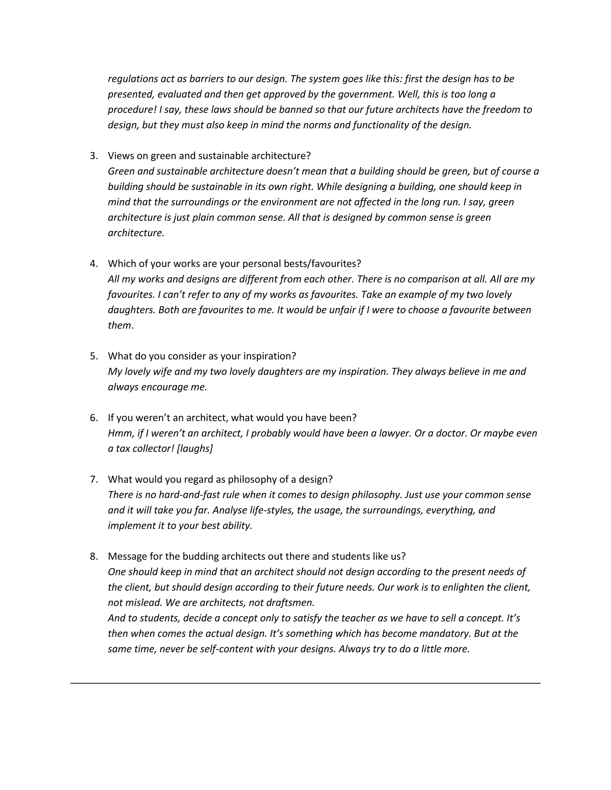 regulations act as barriers to our design. The system goes like this: first the design has to be
presented, evaluated and then get approved by the government. Well, this is too long a
procedure! I say, these laws should be banned so that our future architects have the freedom to
design, but they must also keep in mind the norms and functionality of the design.
3. Views on green and sustainable architecture?
Green and sustainable architecture doesn’t mean that a building should be green, but of course a
building should be sustainable in its own right. While designing a building, one should keep in
mind that the surroundings or the environment are not affected in the long run. I say, green
architecture is just plain common sense. All that is designed by common sense is green
architecture.
4. Which of your works are your personal bests/favourites?
All my works and designs are different from each other. There is no comparison at all. All are my
favourites. I can’t refer to any of my works as favourites. Take an example of my two lovely
daughters. Both are favourites to me. It would be unfair if I were to choose a favourite between
them.
5. What do you consider as your inspiration?
My lovely wife and my two lovely daughters are my inspiration. They always believe in me and
always encourage me.
6. If you weren’t an architect, what would you have been?
Hmm, if I weren’t an architect, I probably would have been a lawyer. Or a doctor. Or maybe even
a tax collector! [laughs]
7. What would you regard as philosophy of a design?
There is no hard-and-fast rule when it comes to design philosophy. Just use your common sense
and it will take you far. Analyse life-styles, the usage, the surroundings, everything, and
implement it to your best ability.
8. Message for the budding architects out there and students like us?
One should keep in mind that an architect should not design according to the present needs of
the client, but should design according to their future needs. Our work is to enlighten the client,
not mislead. We are architects, not draftsmen.
And to students, decide a concept only to satisfy the teacher as we have to sell a concept. It’s
then when comes the actual design. It’s something which has become mandatory. But at the
same time, never be self-content with your designs. Always try to do a little more.
 