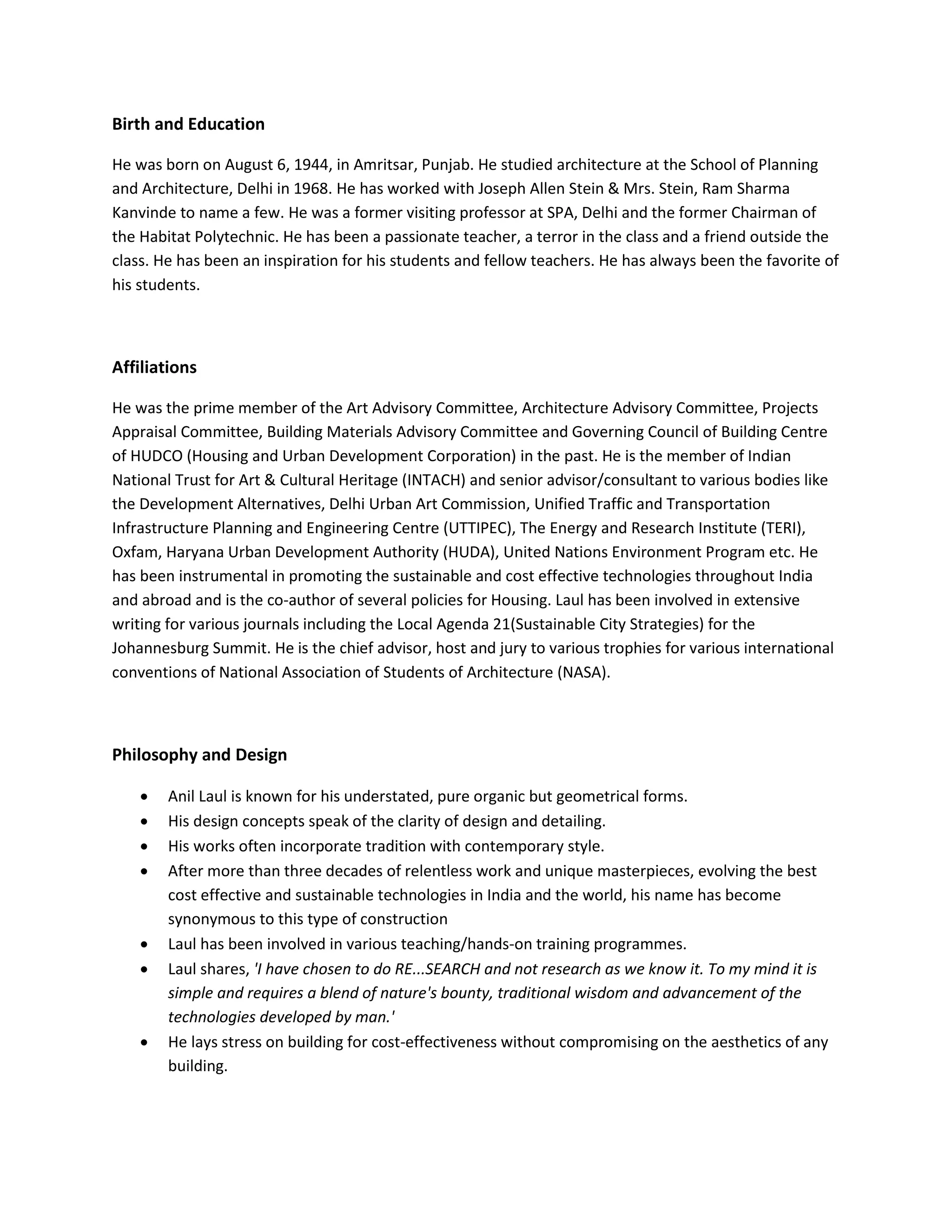 Birth and Education
He was born on August 6, 1944, in Amritsar, Punjab. He studied architecture at the School of Planning
and Architecture, Delhi in 1968. He has worked with Joseph Allen Stein & Mrs. Stein, Ram Sharma
Kanvinde to name a few. He was a former visiting professor at SPA, Delhi and the former Chairman of
the Habitat Polytechnic. He has been a passionate teacher, a terror in the class and a friend outside the
class. He has been an inspiration for his students and fellow teachers. He has always been the favorite of
his students.
Affiliations
He was the prime member of the Art Advisory Committee, Architecture Advisory Committee, Projects
Appraisal Committee, Building Materials Advisory Committee and Governing Council of Building Centre
of HUDCO (Housing and Urban Development Corporation) in the past. He is the member of Indian
National Trust for Art & Cultural Heritage (INTACH) and senior advisor/consultant to various bodies like
the Development Alternatives, Delhi Urban Art Commission, Unified Traffic and Transportation
Infrastructure Planning and Engineering Centre (UTTIPEC), The Energy and Research Institute (TERI),
Oxfam, Haryana Urban Development Authority (HUDA), United Nations Environment Program etc. He
has been instrumental in promoting the sustainable and cost effective technologies throughout India
and abroad and is the co-author of several policies for Housing. Laul has been involved in extensive
writing for various journals including the Local Agenda 21(Sustainable City Strategies) for the
Johannesburg Summit. He is the chief advisor, host and jury to various trophies for various international
conventions of National Association of Students of Architecture (NASA).
Philosophy and Design
 Anil Laul is known for his understated, pure organic but geometrical forms.
 His design concepts speak of the clarity of design and detailing.
 His works often incorporate tradition with contemporary style.
 After more than three decades of relentless work and unique masterpieces, evolving the best
cost effective and sustainable technologies in India and the world, his name has become
synonymous to this type of construction
 Laul has been involved in various teaching/hands-on training programmes.
 Laul shares, 'I have chosen to do RE...SEARCH and not research as we know it. To my mind it is
simple and requires a blend of nature's bounty, traditional wisdom and advancement of the
technologies developed by man.'
 He lays stress on building for cost-effectiveness without compromising on the aesthetics of any
building.
 