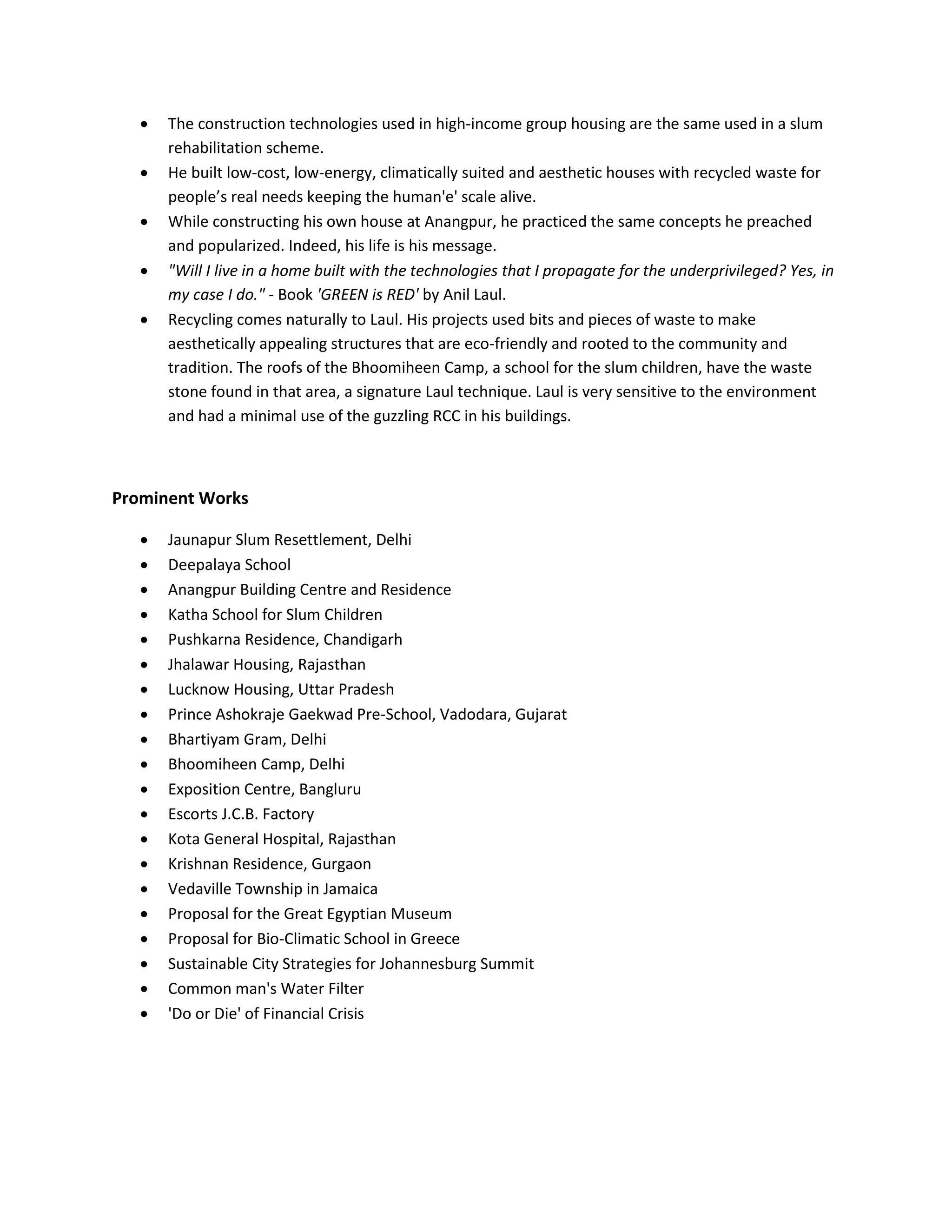  The construction technologies used in high-income group housing are the same used in a slum
rehabilitation scheme.
 He built low-cost, low-energy, climatically suited and aesthetic houses with recycled waste for
people’s real needs keeping the human'e' scale alive.
 While constructing his own house at Anangpur, he practiced the same concepts he preached
and popularized. Indeed, his life is his message.
 "Will I live in a home built with the technologies that I propagate for the underprivileged? Yes, in
my case I do." - Book 'GREEN is RED' by Anil Laul.
 Recycling comes naturally to Laul. His projects used bits and pieces of waste to make
aesthetically appealing structures that are eco-friendly and rooted to the community and
tradition. The roofs of the Bhoomiheen Camp, a school for the slum children, have the waste
stone found in that area, a signature Laul technique. Laul is very sensitive to the environment
and had a minimal use of the guzzling RCC in his buildings.
Prominent Works
 Jaunapur Slum Resettlement, Delhi
 Deepalaya School
 Anangpur Building Centre and Residence
 Katha School for Slum Children
 Pushkarna Residence, Chandigarh
 Jhalawar Housing, Rajasthan
 Lucknow Housing, Uttar Pradesh
 Prince Ashokraje Gaekwad Pre-School, Vadodara, Gujarat
 Bhartiyam Gram, Delhi
 Bhoomiheen Camp, Delhi
 Exposition Centre, Bangluru
 Escorts J.C.B. Factory
 Kota General Hospital, Rajasthan
 Krishnan Residence, Gurgaon
 Vedaville Township in Jamaica
 Proposal for the Great Egyptian Museum
 Proposal for Bio-Climatic School in Greece
 Sustainable City Strategies for Johannesburg Summit
 Common man's Water Filter
 'Do or Die' of Financial Crisis
 