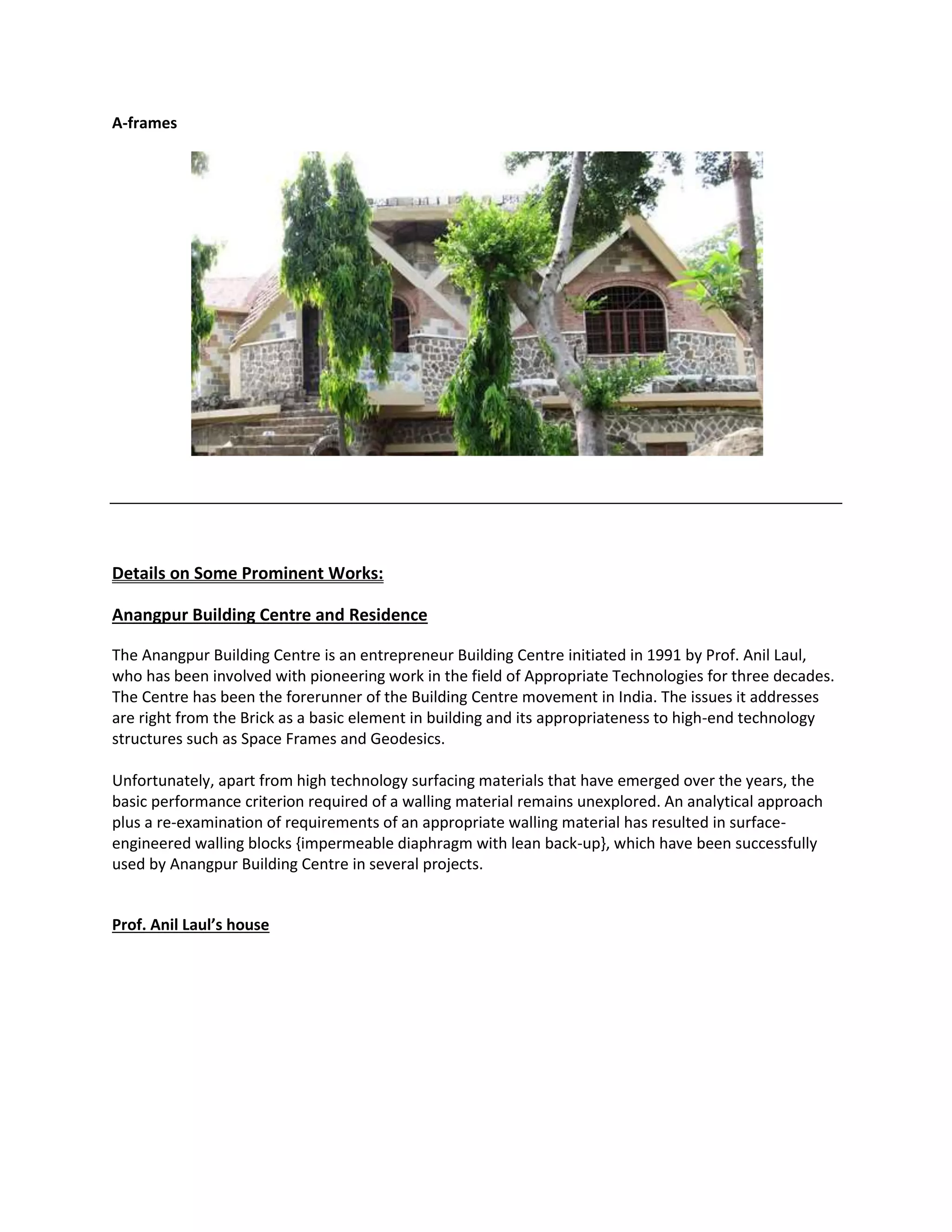 A-frames
Details on Some Prominent Works:
Anangpur Building Centre and Residence
The Anangpur Building Centre is an entrepreneur Building Centre initiated in 1991 by Prof. Anil Laul,
who has been involved with pioneering work in the field of Appropriate Technologies for three decades.
The Centre has been the forerunner of the Building Centre movement in India. The issues it addresses
are right from the Brick as a basic element in building and its appropriateness to high-end technology
structures such as Space Frames and Geodesics.
Unfortunately, apart from high technology surfacing materials that have emerged over the years, the
basic performance criterion required of a walling material remains unexplored. An analytical approach
plus a re-examination of requirements of an appropriate walling material has resulted in surface-
engineered walling blocks {impermeable diaphragm with lean back-up}, which have been successfully
used by Anangpur Building Centre in several projects.
Prof. Anil Laul’s house
 
