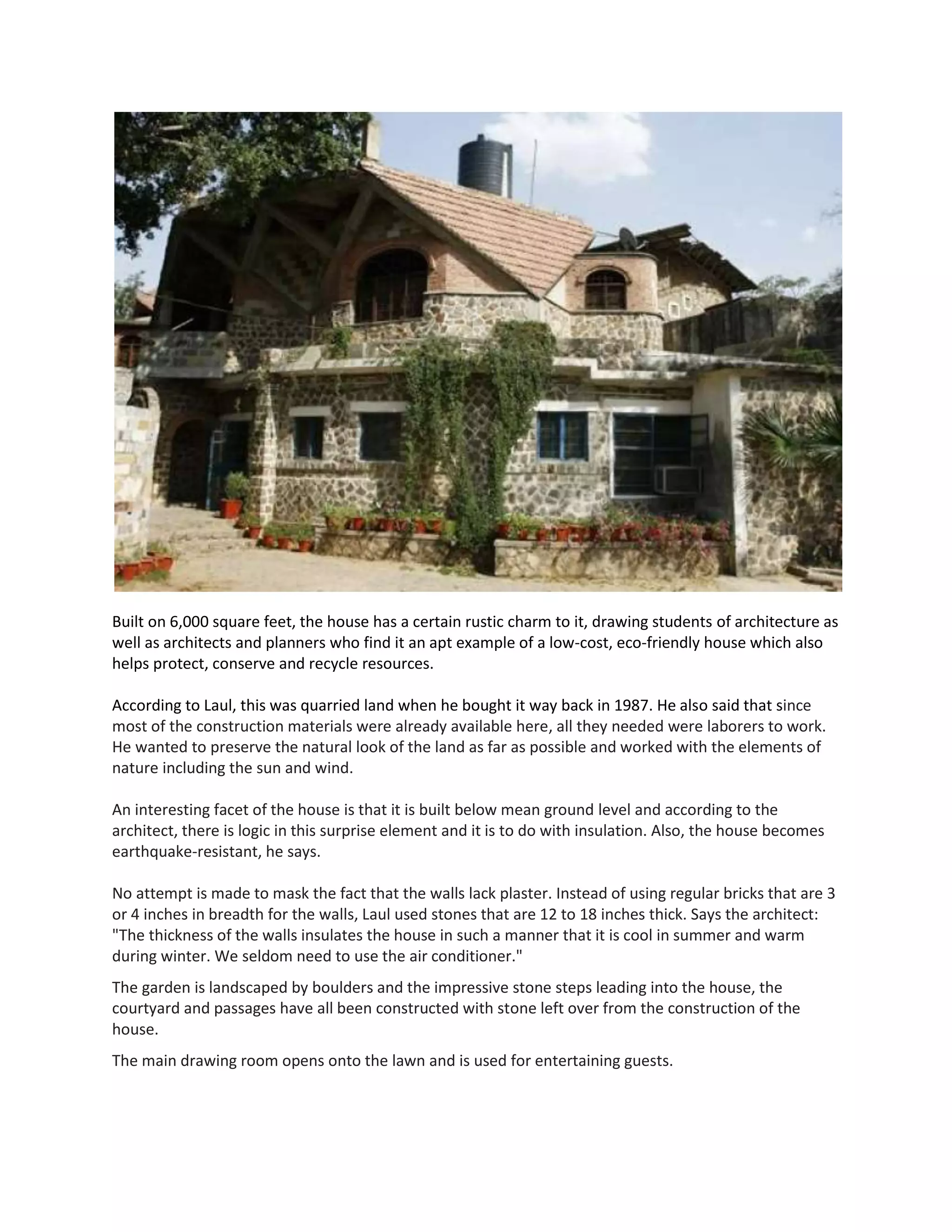 Built on 6,000 square feet, the house has a certain rustic charm to it, drawing students of architecture as
well as architects and planners who find it an apt example of a low-cost, eco-friendly house which also
helps protect, conserve and recycle resources.
According to Laul, this was quarried land when he bought it way back in 1987. He also said that since
most of the construction materials were already available here, all they needed were laborers to work.
He wanted to preserve the natural look of the land as far as possible and worked with the elements of
nature including the sun and wind.
An interesting facet of the house is that it is built below mean ground level and according to the
architect, there is logic in this surprise element and it is to do with insulation. Also, the house becomes
earthquake-resistant, he says.
No attempt is made to mask the fact that the walls lack plaster. Instead of using regular bricks that are 3
or 4 inches in breadth for the walls, Laul used stones that are 12 to 18 inches thick. Says the architect:
"The thickness of the walls insulates the house in such a manner that it is cool in summer and warm
during winter. We seldom need to use the air conditioner."
The garden is landscaped by boulders and the impressive stone steps leading into the house, the
courtyard and passages have all been constructed with stone left over from the construction of the
house.
The main drawing room opens onto the lawn and is used for entertaining guests.
 