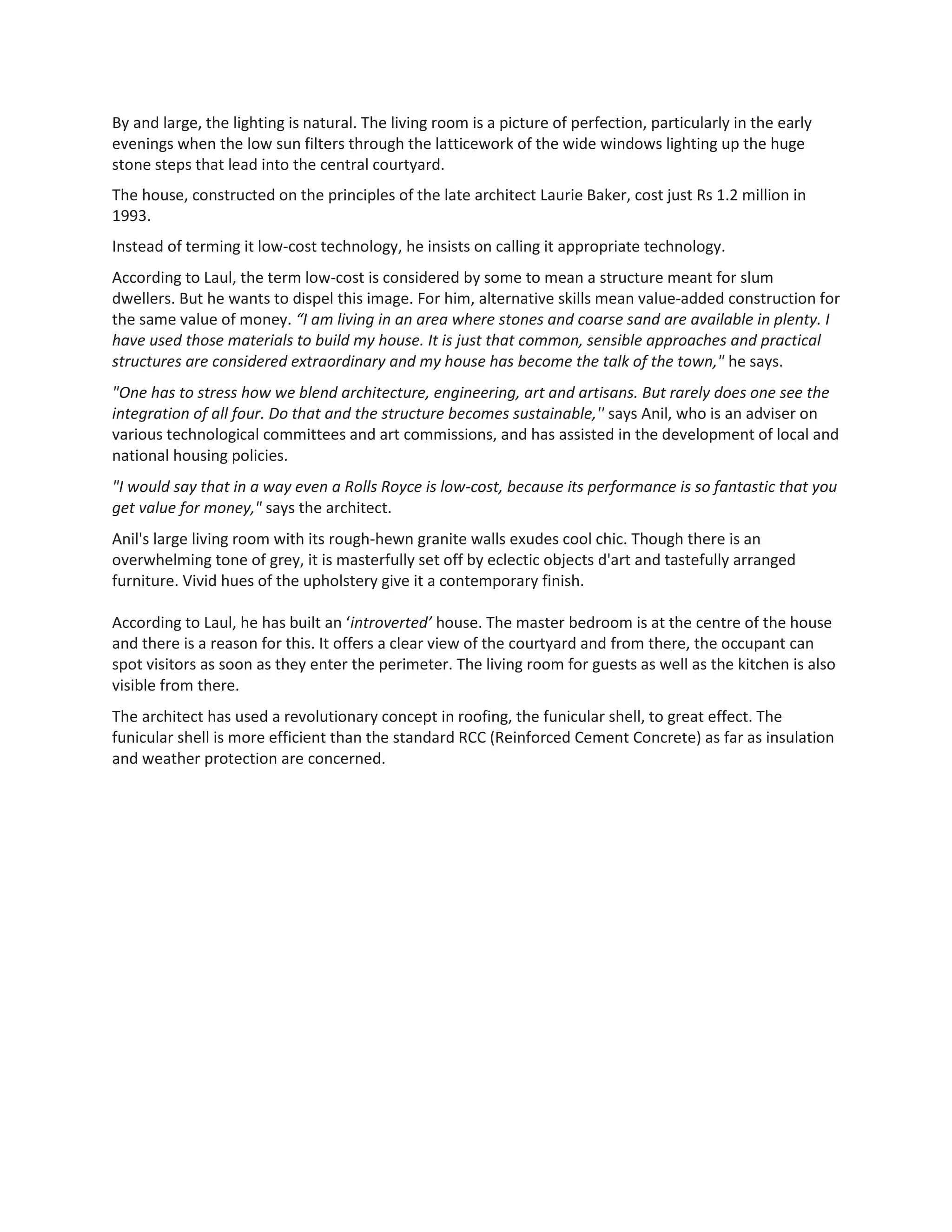By and large, the lighting is natural. The living room is a picture of perfection, particularly in the early
evenings when the low sun filters through the latticework of the wide windows lighting up the huge
stone steps that lead into the central courtyard.
The house, constructed on the principles of the late architect Laurie Baker, cost just Rs 1.2 million in
1993.
Instead of terming it low-cost technology, he insists on calling it appropriate technology.
According to Laul, the term low-cost is considered by some to mean a structure meant for slum
dwellers. But he wants to dispel this image. For him, alternative skills mean value-added construction for
the same value of money. “I am living in an area where stones and coarse sand are available in plenty. I
have used those materials to build my house. It is just that common, sensible approaches and practical
structures are considered extraordinary and my house has become the talk of the town," he says.
"One has to stress how we blend architecture, engineering, art and artisans. But rarely does one see the
integration of all four. Do that and the structure becomes sustainable,'' says Anil, who is an adviser on
various technological committees and art commissions, and has assisted in the development of local and
national housing policies.
"I would say that in a way even a Rolls Royce is low-cost, because its performance is so fantastic that you
get value for money," says the architect.
Anil's large living room with its rough-hewn granite walls exudes cool chic. Though there is an
overwhelming tone of grey, it is masterfully set off by eclectic objects d'art and tastefully arranged
furniture. Vivid hues of the upholstery give it a contemporary finish.
According to Laul, he has built an ‘introverted’ house. The master bedroom is at the centre of the house
and there is a reason for this. It offers a clear view of the courtyard and from there, the occupant can
spot visitors as soon as they enter the perimeter. The living room for guests as well as the kitchen is also
visible from there.
The architect has used a revolutionary concept in roofing, the funicular shell, to great effect. The
funicular shell is more efficient than the standard RCC (Reinforced Cement Concrete) as far as insulation
and weather protection are concerned.
 