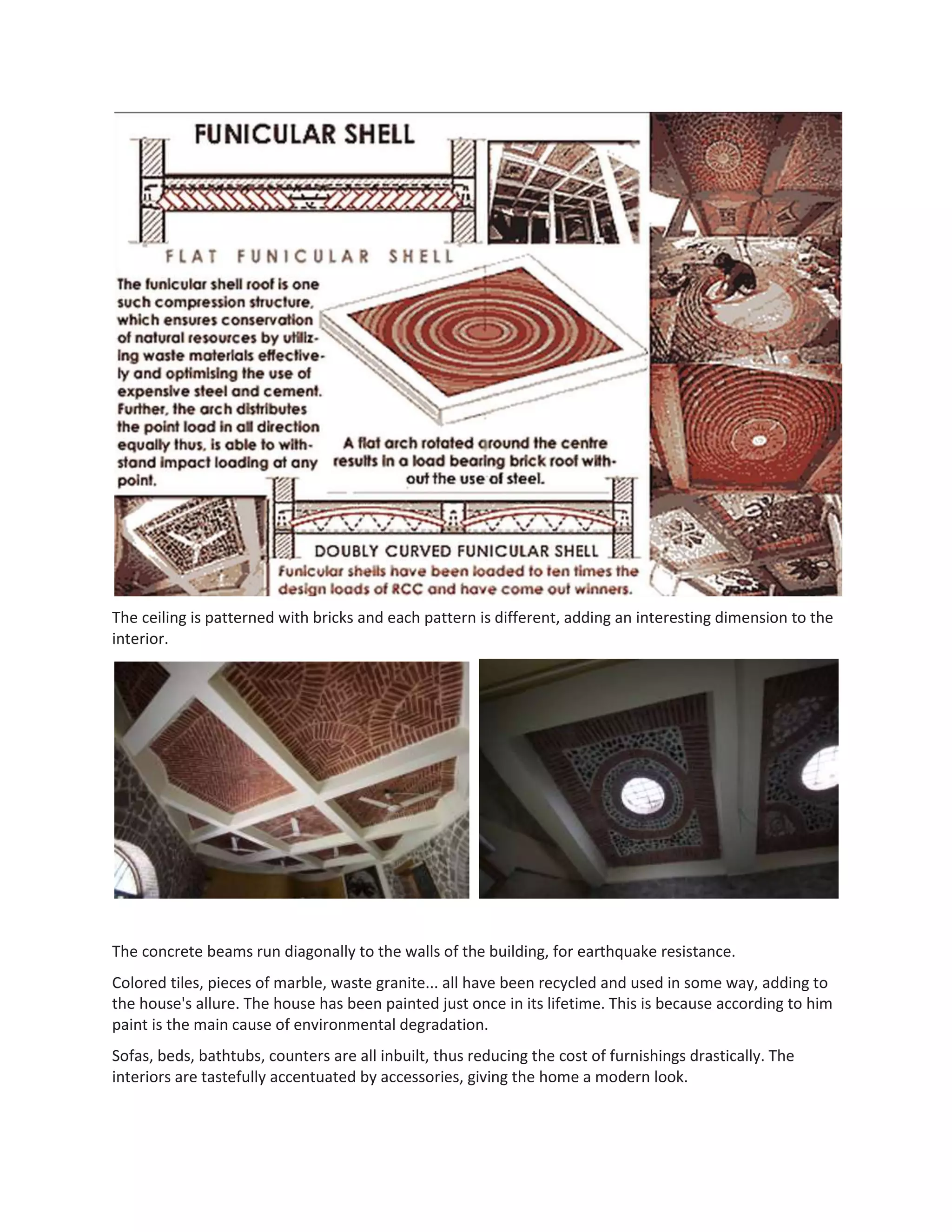 The ceiling is patterned with bricks and each pattern is different, adding an interesting dimension to the
interior.
The concrete beams run diagonally to the walls of the building, for earthquake resistance.
Colored tiles, pieces of marble, waste granite... all have been recycled and used in some way, adding to
the house's allure. The house has been painted just once in its lifetime. This is because according to him
paint is the main cause of environmental degradation.
Sofas, beds, bathtubs, counters are all inbuilt, thus reducing the cost of furnishings drastically. The
interiors are tastefully accentuated by accessories, giving the home a modern look.
 