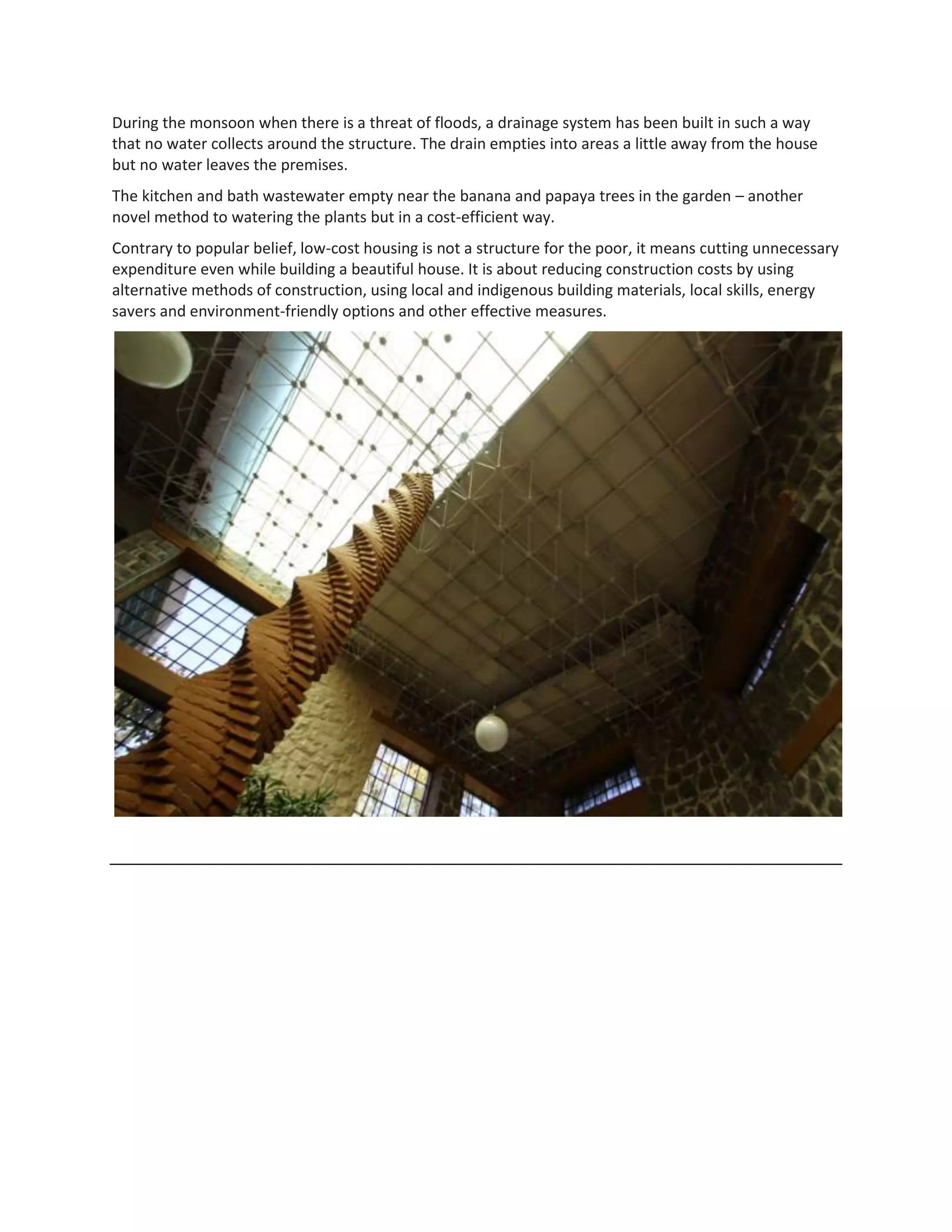 During the monsoon when there is a threat of floods, a drainage system has been built in such a way
that no water collects around the structure. The drain empties into areas a little away from the house
but no water leaves the premises.
The kitchen and bath wastewater empty near the banana and papaya trees in the garden – another
novel method to watering the plants but in a cost-efficient way.
Contrary to popular belief, low-cost housing is not a structure for the poor, it means cutting unnecessary
expenditure even while building a beautiful house. It is about reducing construction costs by using
alternative methods of construction, using local and indigenous building materials, local skills, energy
savers and environment-friendly options and other effective measures.
 