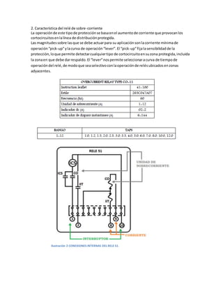 2. Característica del relé de sobre-corriente
La operaciónde este tipode protecciónse basaenel aumentode corriente que provocanlos
cortocircuitosenlalínea de distribuciónprotegida.
Las magnitudessobre lasque se debe actuarpara su aplicaciónsonlacorriente mínimade
operación“pick-up”ylacurva de operación“lever”.El “pick-up”fijalasensibilidadde la
protección,loque permite detectarcualquiertipo de cortocircuitoensuzona protegida,incluida
la zonaen que debe darrespaldo.El “lever”nospermite seleccionaracurva de tiempode
operacióndel relé,de modoque seaselectivoconlaoperaciónde relésubicadosenzonas
adyacentes.
Ilustración 2 CONEXIONES INTERNAS DEL RELE 51.
 