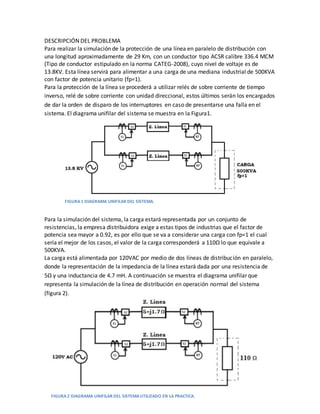 DESCRIPCIÓN DEL PROBLEMA
Para realizar la simulación de la protección de una línea en paralelo de distribución con
una longitud aproximadamente de 29 Km, con un conductor tipo ACSR calibre 336.4 MCM
(Tipo de conductor estipulado en la norma CATEG-2008), cuyo nivel de voltaje es de
13.8KV. Esta línea servirá para alimentar a una carga de una mediana industrial de 500KVA
con factor de potencia unitario (fp=1).
Para la protección de la línea se procederá a utilizar relés de sobre corriente de tiempo
inverso, relé de sobre corriente con unidad direccional, estos últimos serán los encargados
de dar la orden de disparo de los interruptores en caso de presentarse una falla en el
sistema. El diagrama unifilar del sistema se muestra en la Figura1.
Para la simulación del sistema, la carga estará representada por un conjunto de
resistencias, la empresa distribuidora exige a estas tipos de industrias que el factor de
potencia sea mayor a 0.92, es por ello que se va a considerar una carga con fp=1 el cual
sería el mejor de los casos, el valor de la carga corresponderá a 110Ω lo que equivale a
500KVA.
La carga está alimentada por 120VAC por medio de dos líneas de distribución en paralelo,
donde la representación de la impedancia de la línea estará dada por una resistencia de
5Ω y una inductancia de 4.7 mH. A continuación se muestra el diagrama unifilar que
representa la simulación de la línea de distribución en operación normal del sistema
(figura 2).
FIGURA 1 DIAGRAMA UNIFILAR DEL SISTEMA.
FIGURA 2 DIAGRAMA UNIFILAR DEL SISTEMAUTILIZADO EN LA PRACTICA.
 