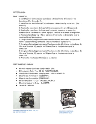METODOLOGIA
PROCEDIMIENTO:
1) Identificar los terminales de los relés de sobre corriente direccional y no
direccional. (Ver Anexo 1 y 2).
2) Identificar los terminales del Circuit Breaker convencional y motorizado. (Ver
Anexo 3).
3) Realizar las conexiones de la parte DC, como se muestra en el Diagrama 1.
4) Realizar las conexiones de la parte AC, tomando en cuenta la respectiva
numeración de las borneras y de los equipos, como se muestra en el Diagrama2.
5) Realizar el ajuste de Tap y TD de los relés direccional y no direccional para la
coordinación de la protección.
6) Energizar el circuito para simular el funcionamiento del sistema en operación
normal (desconectar ) y verificar el funcionamiento de la protección.
7) Energizar el circuito para simular el funcionamiento del sistema en condición de
falla para Situación 1 (conectar en S1) y verificar el funcionamiento de la
protección.
8) Energizar el circuito para simular el funcionamiento del sistema en condición de
falla para Situación 2 (conectar en S2) y verificar el funcionamiento de la
protección.
9) Analizar los resultados obtenidos en la práctica.
MATERIALES UTILIZADOS
 4 Circuit breaker Schneider Compact NSX 100F.
 2 Overcurrent Relay Type CO-11 – WESTINGHOUSE.
 2 Directional overcurrent Relay Type CR2 – WESTINGHOUSE.
 1 Fuente de alimentación DC (120 VDC).
 1 Fuente de alimentación AC (120 VAC).
 8 Resistencias de 5 Ω c/u – DALE ELECTRONICS.
 2 Resistencias de 51 Ω c/u – CLAROTAT.
 Cables de conexión
FIGURA 3 OVERCURRENT RELAY TYPE CO -
11 - WESTINGHOUSE
FIGURA4 DIRECTIONAL
OVERCURRENT RELAY
 