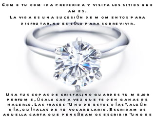 Come tu comida preferida y visita los sitios que ames.  La vida es una sucesión de momentos para disfrutar, no es sólo para sobrevivir. Usa tus copas de cristal; no guardes tu mejor perfume, úsalo cada vez que te den ganas de hacerlo. Las frases "Uno de estos días", algún día, quítalas de tu vocabulario. Escribamos aquella carta que pensábamos escribir "uno de estos días".  