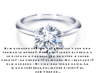 El muchacho contempló el anillo y con una sonrisa lo aprobó. Preguntó luego el precio y se dispuso a pagarlo ¿Se va usted a casar pronto? - Le preguntó el joyero. No - respondió el muchacho - Ni siquiera tengo novia. La muda sorpresa del joyero divirtió al comprador.  , 