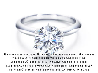 Es para mi mamá -dijo el muchacho - Cuando yo iba a nacer estuvo sola; alguien le aconsejó que me matara antes de que naciera, así se evitaría problemas; pero ella se negó y me dio el don de la vida. Y tuvo muchos problemas. Muchos.  