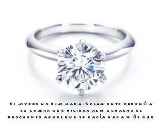 El joyero no dijo nada. Solamente ordenó a su cajera que hiciera al muchacho el descuento aquel que se hacía nada más que a los clientes importantes.  