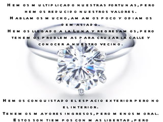 Hemos multiplicado nuestras fortunas, pero hemos reducido nuestros valores.  Hablamos mucho, amamos poco y odiamos demasiado.  Hemos llegado a la Luna y regresamos, pero tenemos problemas para cruzar la calle y conocer a nuestro vecino.  Hemos conquistado el espacio exterior pero no el interior.  Tenemos mayores ingresos, pero menos moral.  Estos son tiempos con mas libertad, pero menos alegría.  