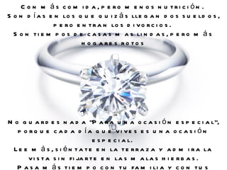 Con más comida, pero menos nutrición.  Son días en los que quizás llegan dos sueldos, pero entran los divorcios.  Son tiempos de casas mas lindas, pero más hogares rotos No guardes nada "Para una ocasión especial", porque cada día que vives es una ocasión especial.  Lee más, siéntate en la terraza y admira la vista sin fijarte en las malas hierbas. Pasa más tiempo con tu familia y con tus amigos. 
