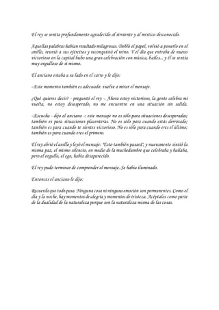 El rey se sentía profundamente agradecido al sirviente y al místico desconocido.
Aquellas palabras habían resultado milagrosas. Dobló el papel, volvió a ponerlo en el
anillo, reunió a sus ejércitos y reconquistó el reino. Y el día que entraba de nuevo
victorioso en la capital hubo una gran celebración con música, bailes... y él se sentía
muy orgulloso de sí mismo.
El anciano estaba a su lado en el carro y le dijo:
-.Este momento también es adecuado: vuelve a mirar el mensaje.
¿Qué quieres decir? - preguntó el rey -. Ahora estoy victorioso, la gente celebra mi
vuelta, no estoy desesperado, no me encuentro en una situación sin salida.
-.Escucha - dijo el anciano -: este mensaje no es sólo para situaciones desesperadas;
también es para situaciones placenteras. No es sólo para cuando estás derrotado;
también es para cuando te sientes victorioso. No es sólo para cuando eres el último;
también es para cuando eres el primero.
El rey abrió el anilloy leyó el mensaje: "Esto también pasará", y nuevamente sintió la
misma paz, el mismo silencio, en medio de la muchedumbre que celebraba y bailaba,
pero el orgullo, el ego, había desaparecido.
El rey pudo terminar de comprender el mensaje. Se había iluminado.
Entonces el anciano le dijo:
Recuerda que todo pasa.Ninguna cosa ni ninguna emoción son permanentes. Como el
día y la noche,hay momentos de alegría y momentos de tristeza. Acéptalos como parte
de la dualidad de la naturaleza porque son la naturaleza misma de las cosas.
 