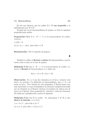 7.3. Homomorﬁsmos                                                    161

   En tal caso diremos, que los anillos R y R son isomorfos y lo
simbolizamos por R ≈ R .
   Al igual que en los homomorﬁsmos de grupos, se tiene la siguiente
propiedad para anillos.

Proposici´n 7.3.1 Si φ : R −→ S es un homomorﬁsmo de anillos,
         o
entonces
i) φ(0) = 0
ii) φ(−a) = −φ(a) para todo a ∈ R


Demostraci´n: (Ver el cap´
          o              ıtulo de grupos).

                                                                       ♠

  Tambi´n se deﬁne el Kernel o n´ cleo del homomorﬁsmo, exacta-
        e                           u
mente como se hizo en el caso de grupos.

Deﬁnici´n 7.3.3 Sea φ : R −→ S un homomorﬁsmo de anillos, en-
         o
tonces el Kernel del homomorﬁsmo φ se deﬁne por

                      ker φ = {x ∈ R | φ(x) = 0}.


Observaci´n: Si a y b son dos elementos en el ker φ, entonces ser´
            o                                                           a
cierto, de acuerdo a la deﬁnici´n de homomorﬁsmo, que a + b y ab
                                o
est´n en ker φ. Pero adem´s de esta propiedad, el Kernel posee otra
   a                         a
muy interesante y es que al multiplicar un elemento cualquiera del anillo
por un elemento en el Kernel, entonces el producto de ambos esta de
nuevo en el Kernel. Esta propiedad de “absorber” todos los elementos
del anillo por multiplicaci´n, motiva la siguiente:
                           o

Deﬁnici´n 7.3.4 Sea R un anillo. Un subconjunto I de R se dice
        o
ideal a la derecha, si se tiene:
i) a + b ∈ I , para todo a, b ∈ I
ii) γa ∈ I, para todo γ ∈ R y a ∈ I.
 