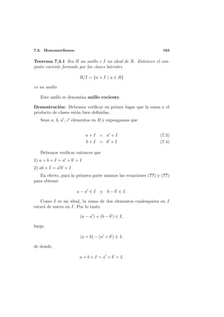 7.3. Homomorﬁsmos                                                163

Teorema 7.3.1 Sea R un anillo e I un ideal de R. Entonces el con-
junto cociente formado por las clases laterales

                       R/I = {a + I | a ∈ R}

es un anillo

   Este anillo se denomina anillo cociente.

Demostraci´n: Debemos veriﬁcar en primer lugar que la suma y el
            o
producto de clases est´n bien deﬁnidas.
                      a
   Sean a, b, a , c elementos en R y supongamos que


                           a+I = a +I                           (7.3)
                           b+I = b +I                           (7.4)

   Debemos veriﬁcar entonces que
1) a + b + I = a + b + I
2) ab + I = a b + I
   En efecto, para la primera parte usamos las ecuaciones (??) y (??)
para obtener

                      a−a ∈I      y b − b ∈ I.

    Como I es un ideal, la suma de dos elementos cualesquiera en I
estar´ de nuevo en I. Por lo tanto
     a

                       (a − a ) + (b − b ) ∈ I,

luego

                       (a + b) − (a + b ) ∈ I,

de donde,

                       a + b + I = a + b + I.
 