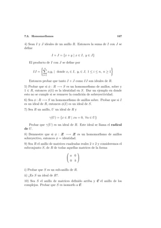 7.3. Homomorﬁsmos                                                   167

4) Sean I y J ideales de un anillo R. Entonces la suma de I con J se
deﬁne

                     I + J = {x + y | x ∈ I, y ∈ J}

   El producto de I con J se deﬁne por
              n
      IJ =         xi yi | donde xi ∈ I, yi ∈ J, 1 ≤ i ≤ n, n ≥ 1
             i=1

   Entonces probar que tanto I + J como IJ son ideales de R.
5) Probar que si φ : R −→ S es un homomorﬁsmo de anillos, sobre y
1 ∈ R, entonces φ(1) es la identidad en S. Dar un ejemplo en donde
esto no se cumple si se remueve la condici´n de sobreyectividad.
                                          o
6) Sea φ : R −→ S un homomorﬁsmo de anillos sobre. Probar que si I
es un ideal de R, entonces φ(I) es un ideal de S.
7) Sea R un anillo, U un ideal de R y

                    γ(U ) = {x ∈ R | xu = 0, ∀u ∈ U }

   Probar que γ(U ) es un ideal de R. Este ideal se llama el radical
de U .
8) Demuestre que si φ : Z −→ Z es un homomorﬁsmo de anillos
                          Z        Z
sobreyectivo, entonces φ = identidad.
9) Sea R el anillo de matrices cuadradas reales 2 × 2 y consideremos el
subconjunto S, de R de todas aquellas matrices de la forma
                                         
                                    a 0
                                         
                                    0 b

i) Probar que S es un sub-anillo de R.
ii) ¿Es S un ideal de R?.
10) Sea S el anillo de matrices deﬁnido arriba y C el anillo de los
                                                 I
complejos. Probar que S es isomorfo a C
                                      I.
 