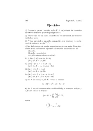 150                                                      Cap´
                                                            ıtulo 7. Anillos


                                  Ejercicios
1) Demuestre que en cualquier anillo R, el conjunto de los elementos
invertibles forma un grupo bajo el producto.
2) Pruebe que en un anillo conmutativo con identidad, el elemento
unidad es unico.
          ´
3) Probar que si R es un anillo conmutativo con identidad y a es in-
vertible, entonces a = (a−1 )−1 .
4) Sea R el conjunto de parejas ordenadas de n´meros reales. Establecer
                                              u
cuales de las operaciones siguientes determinan una estructura de
    a) Anillo.
    b) Anillo conmutativo.
    c) Anillo conmutativo con unidad.
i) (a, b) + (c, d) = (a + c, b + d)
   (a, b) · (c, d) = (ac, bd)
ii) (a, b) + (c, d) = (a + c, b + d)
    (a, b) · (c, d) = (ac + bd, ad + bd)
iii) (a, b) + (c, d) = (a, c)
     (a, b) · (c, d) = (ac, bd)
iv) (a, b) + (c, d) = (a + c + 1, b + d)
    (a, b) · (c, d) = (ad + bc, ac + bd)
5) Sea R un anillo y a, b ∈ R. Probar la f´rmula
                                          o

                          (a + b)2 = a2 + ab + ba + b2

6) Sea R un anillo conmutativo con identidad y n un entero positivo y
a, b ∈ R. Probar la f´rmula
                     o
                                         n
                                              n n−k k
                           (a + b)n =           a b ,
                                        k=0   k

donde
                                  n       n!
                                    =
                                  k   (n − k)!k!
 