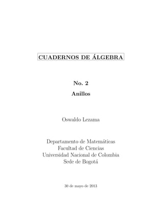 CUADERNOS DE ´ALGEBRA 
No. 2 
Anillos 
Oswaldo Lezama 
Departamento de Matem´aticas 
Facultad de Ciencias 
Universidad Nacional de Colombia 
Sede de Bogot´a 
30 de mayo de 2013 
 